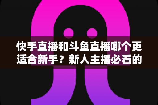 快手直播和斗鱼直播哪个更适合新手?新人主播必看的平台选择全攻略 快手直播和斗鱼直播哪个更适合新手?新人主播必看的平台选择全攻略