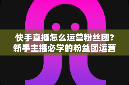 快手直播怎么运营粉丝团?新手主播必学的粉丝团运营实战指南 快手直播怎么运营粉丝团?新手主播必学的粉丝团运营实战指南