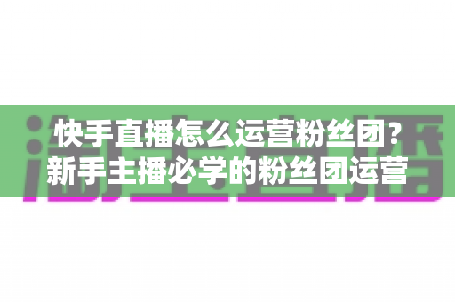 快手直播怎么运营粉丝团?新手主播必学的粉丝团运营实战指南 快手直播怎么运营粉丝团?新手主播必学的粉丝团运营实战指南