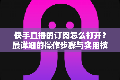 快手直播的订阅怎么打开?最详细的操作步骤与实用技巧全解析 快手直播的订阅怎么打开?最详细的操作步骤与实用技巧全解析