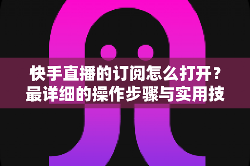 快手直播的订阅怎么打开?最详细的操作步骤与实用技巧全解析 快手直播的订阅怎么打开?最详细的操作步骤与实用技巧全解析