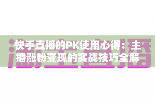 快手直播的PK使用心得：主播涨粉变现的实战技巧全解析