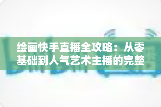 绘画快手直播全攻略:从零基础到人气艺术主播的完整实战指南 绘画快手直播全攻略:从零基础到人气艺术主播的完整实战指南