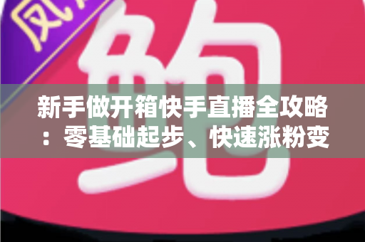 新手做开箱快手直播全攻略:零基础起步、快速涨粉变现的实战指南 新手做开箱快手直播全攻略:零基础起步、快速涨粉变现的实战指南