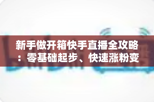 新手做开箱快手直播全攻略:零基础起步、快速涨粉变现的实战指南 新手做开箱快手直播全攻略:零基础起步、快速涨粉变现的实战指南