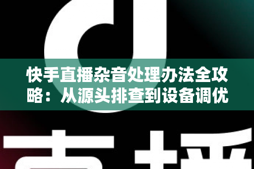 快手直播杂音处理办法全攻略：从源头排查到设备调优，让直播声音清晰又专业