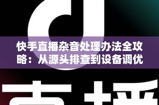 快手直播杂音处理办法全攻略：从源头排查到设备调优，让直播声音清晰又专业
