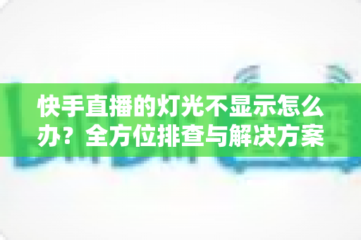 快手直播的灯光不显示怎么办？全方位排查与解决方案一次讲清