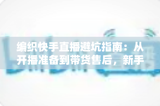 编织快手直播避坑指南：从开播准备到带货售后，新手主播少走弯路的全流程攻略