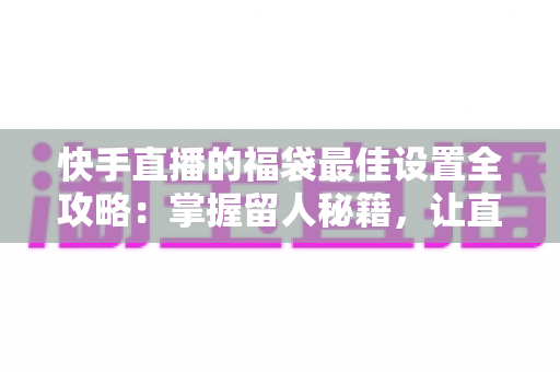快手直播的福袋最佳设置全攻略：掌握留人秘籍，让直播间人气翻倍的秘密武器