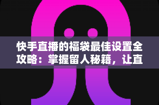 快手直播的福袋最佳设置全攻略：掌握留人秘籍，让直播间人气翻倍的秘密武器