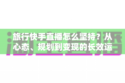 旅行快手直播怎么坚持？从心态、规划到变现的长效运营全指南