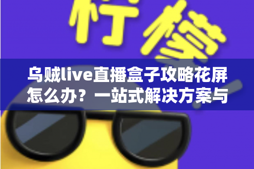 乌贼live直播盒子攻略花屏怎么办？一站式解决方案与实用避坑指南全解析