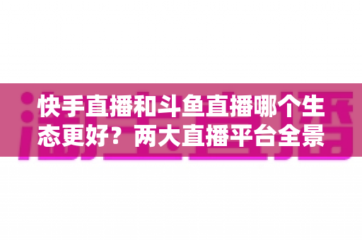 快手直播和斗鱼直播哪个生态更好?两大直播平台全景深度对比与创作者选择指南 快手直播和斗鱼直播哪个生态更好?两大直播平台全景深度对比与创作者选择指南