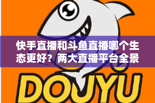 快手直播和斗鱼直播哪个生态更好?两大直播平台全景深度对比与创作者选择指南 快手直播和斗鱼直播哪个生态更好?两大直播平台全景深度对比与创作者选择指南