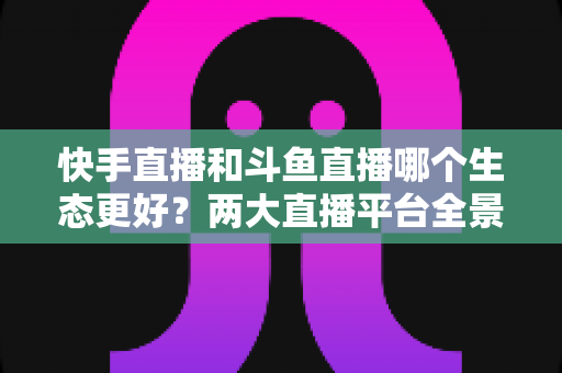快手直播和斗鱼直播哪个生态更好?两大直播平台全景深度对比与创作者选择指南 快手直播和斗鱼直播哪个生态更好?两大直播平台全景深度对比与创作者选择指南