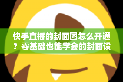 快手直播的封面图怎么开通？零基础也能学会的封面设置全流程与实用技巧详解