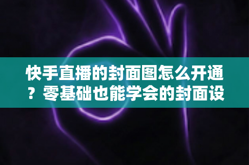 快手直播的封面图怎么开通？零基础也能学会的封面设置全流程与实用技巧详解