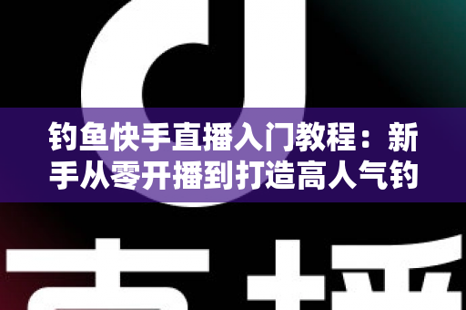 钓鱼快手直播入门教程：新手从零开播到打造高人气钓鱼直播间的实战指南