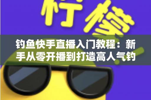 钓鱼快手直播入门教程：新手从零开播到打造高人气钓鱼直播间的实战指南
