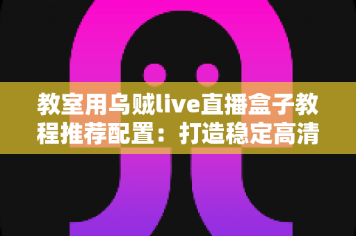 教室用乌贼live直播盒子教程推荐配置:打造稳定高清课堂直播的完整搭建指南 教室用乌贼live直播盒子教程推荐配置:打造稳定高清课堂直播的完整搭建指南