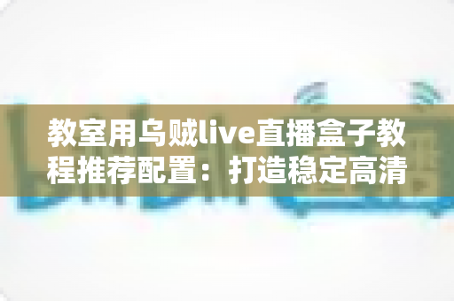 教室用乌贼live直播盒子教程推荐配置：打造稳定高清课堂直播的完整搭建指南