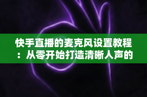 快手直播的麦克风设置教程:从零开始打造清晰人声的完整攻略 快手直播的麦克风设置教程:从零开始打造清晰人声的完整攻略