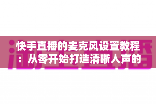 快手直播的麦克风设置教程:从零开始打造清晰人声的完整攻略 快手直播的麦克风设置教程:从零开始打造清晰人声的完整攻略