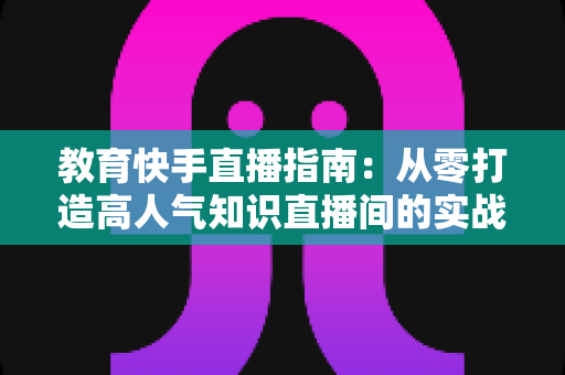 教育快手直播指南:从零打造高人气知识直播间的实战攻略 教育快手直播指南:从零打造高人气知识直播间的实战攻略