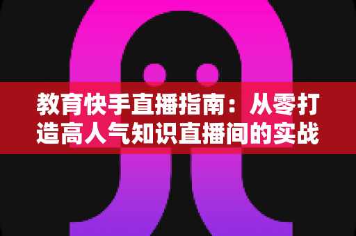 教育快手直播指南:从零打造高人气知识直播间的实战攻略 教育快手直播指南:从零打造高人气知识直播间的实战攻略