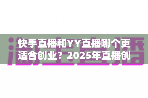 快手直播和YY直播哪个更适合创业?2025年直播创业者必读的平台对比分析与选择指南 快手直播和YY直播哪个更适合创业?2025年直播创业者必读的平台对比分析与选择指南
