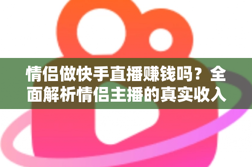情侣做快手直播赚钱吗?全面解析情侣主播的真实收入、变现渠道与成功指南 情侣做快手直播赚钱吗?全面解析情侣主播的真实收入、变现渠道与成功指南