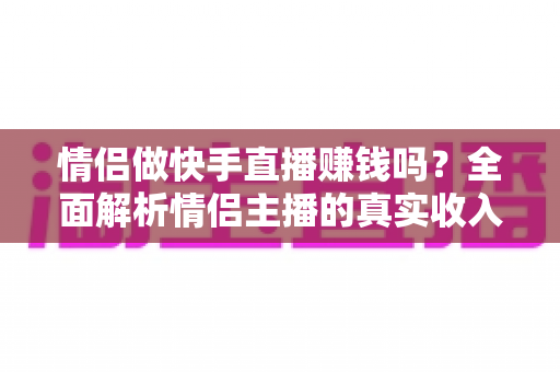 情侣做快手直播赚钱吗?全面解析情侣主播的真实收入、变现渠道与成功指南 情侣做快手直播赚钱吗?全面解析情侣主播的真实收入、变现渠道与成功指南