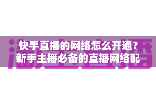 快手直播的网络怎么开通？新手主播必备的直播网络配置与权限开通全攻略