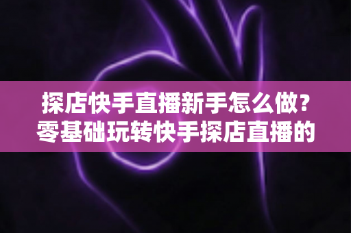 探店快手直播新手怎么做？零基础玩转快手探店直播的完整攻略