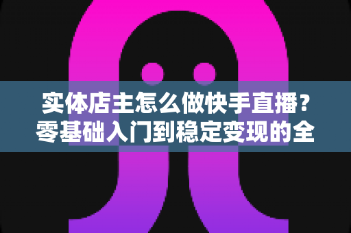 实体店主怎么做快手直播？零基础入门到稳定变现的全流程实操指南