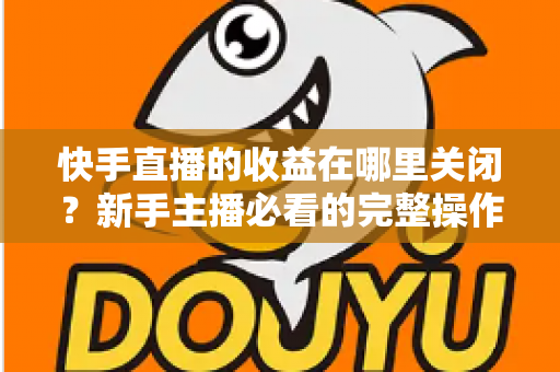 快手直播的收益在哪里关闭？新手主播必看的完整操作指南与实用技巧