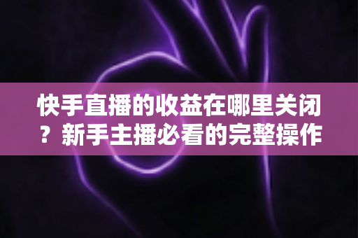 快手直播的收益在哪里关闭？新手主播必看的完整操作指南与实用技巧