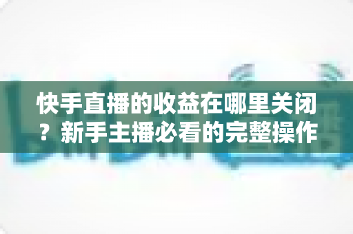 快手直播的收益在哪里关闭？新手主播必看的完整操作指南与实用技巧