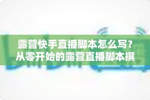 露营快手直播脚本怎么写?从零开始的露营直播脚本撰写全攻略与实用模板 露营快手直播脚本怎么写?从零开始的露营直播脚本撰写全攻略与实用模板