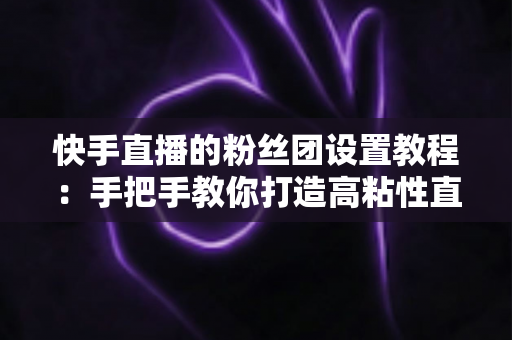 快手直播的粉丝团设置教程:手把手教你打造高粘性直播粉丝社群的完整运营指南 快手直播的粉丝团设置教程:手把手教你打造高粘性直播粉丝社群的完整运营指南
