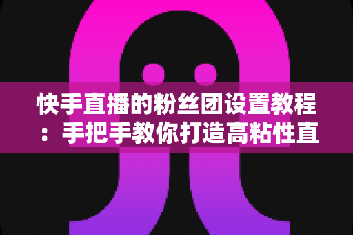 快手直播的粉丝团设置教程:手把手教你打造高粘性直播粉丝社群的完整运营指南 快手直播的粉丝团设置教程:手把手教你打造高粘性直播粉丝社群的完整运营指南