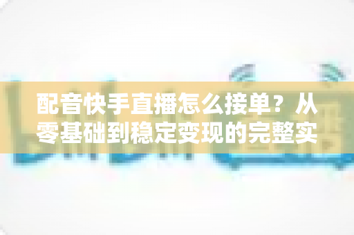 配音快手直播怎么接单？从零基础到稳定变现的完整实战攻略