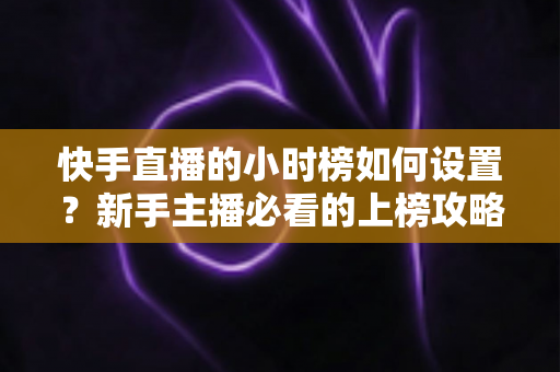 快手直播的小时榜如何设置?新手主播必看的上榜攻略与实操指南 快手直播的小时榜如何设置?新手主播必看的上榜攻略与实操指南