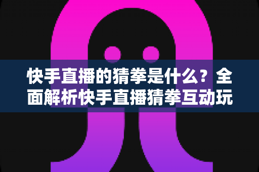 快手直播的猜拳是什么？全面解析快手直播猜拳互动玩法、规则与参与技巧
