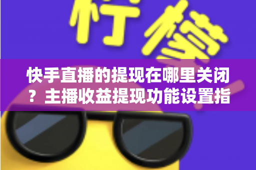 快手直播的提现在哪里关闭？主播收益提现功能设置指南与安全管理全解析