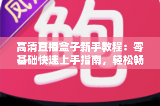 高清直播盒子新手教程：零基础快速上手指南，轻松畅享极致视听体验