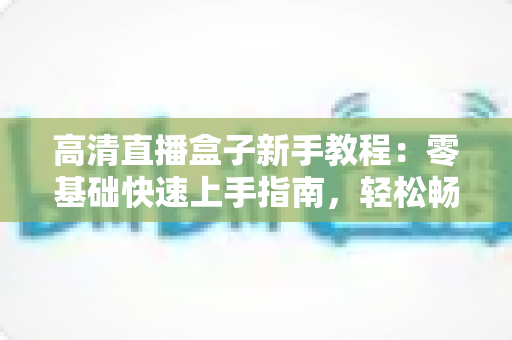 高清直播盒子新手教程：零基础快速上手指南，轻松畅享极致视听体验
