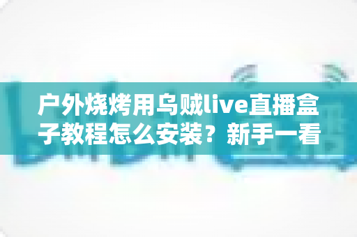 户外烧烤用乌贼live直播盒子教程怎么安装？新手一看就懂的完整安装指南