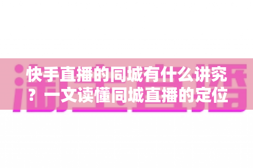 快手直播的同城有什么讲究？一文读懂同城直播的定位规则、流量机制与涨粉技巧